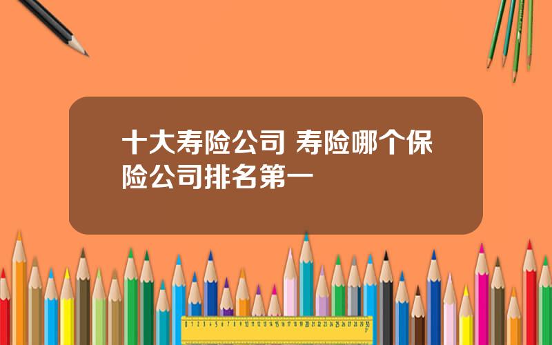 十大寿险公司 寿险哪个保险公司排名第一
